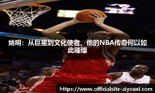 姚明：从巨星到文化使者，他的NBA传奇何以如此璀璨