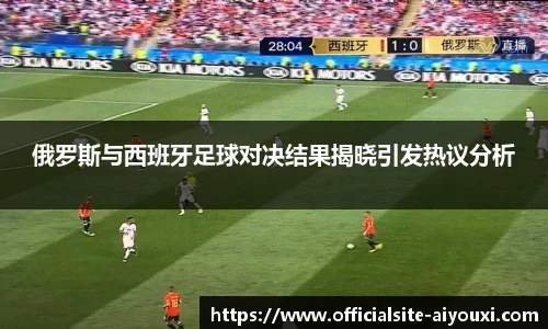 俄罗斯与西班牙足球对决结果揭晓引发热议分析