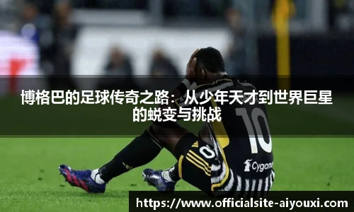 博格巴的足球传奇之路:从少年天才到世界巨星的蜕变与挑战
